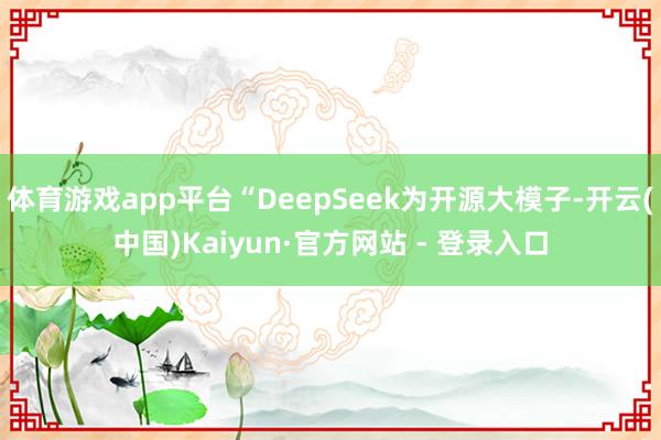 体育游戏app平台“DeepSeek为开源大模子-开云(中国)Kaiyun·官方网站 - 登录入口