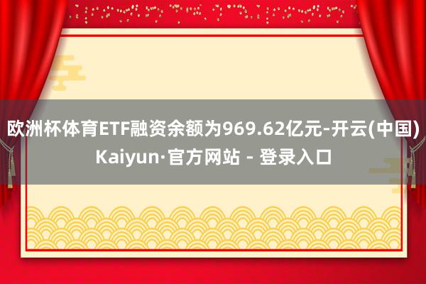 欧洲杯体育ETF融资余额为969.62亿元-开云(中国)Kaiyun·官方网站 - 登录入口