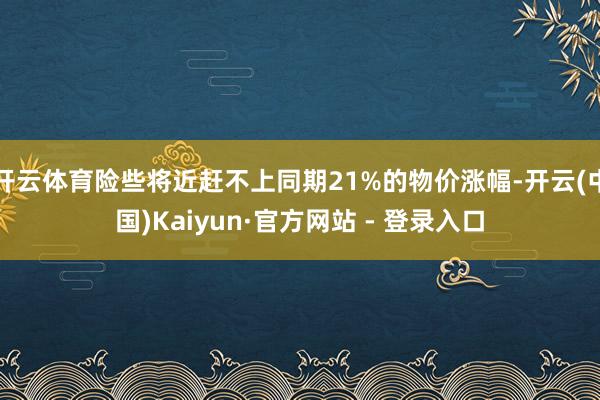 开云体育险些将近赶不上同期21%的物价涨幅-开云(中国)Kaiyun·官方网站 - 登录入口