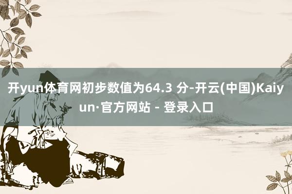 开yun体育网初步数值为64.3 分-开云(中国)Kaiyun·官方网站 - 登录入口