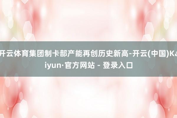 开云体育集团制卡部产能再创历史新高-开云(中国)Kaiyun·官方网站 - 登录入口