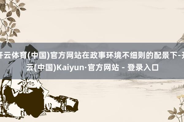 开云体育(中国)官方网站在政事环境不细则的配景下-开云(中国)Kaiyun·官方网站 - 登录入口