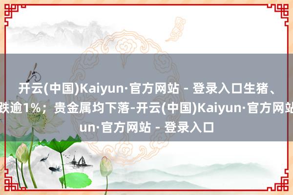 开云(中国)Kaiyun·官方网站 - 登录入口生猪、豆二、菜粕跌逾1%；贵金属均下落-开云(中国)Kaiyun·官方网站 - 登录入口