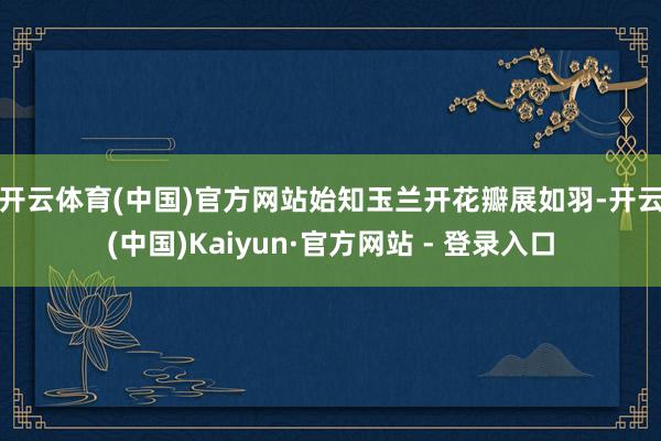 开云体育(中国)官方网站始知玉兰开　　花瓣展如羽-开云(中国)Kaiyun·官方网站 - 登录入口