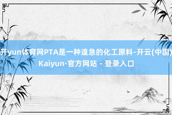 开yun体育网PTA是一种遑急的化工原料-开云(中国)Kaiyun·官方网站 - 登录入口