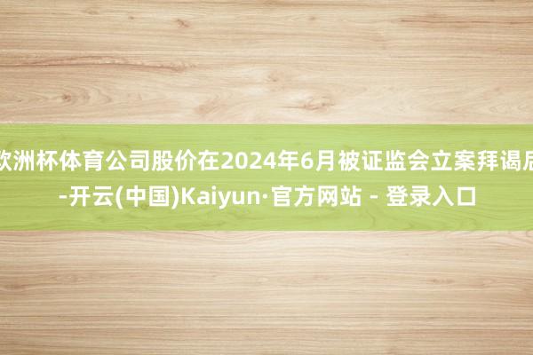 欧洲杯体育公司股价在2024年6月被证监会立案拜谒后-开云(中国)Kaiyun·官方网站 - 登录入口
