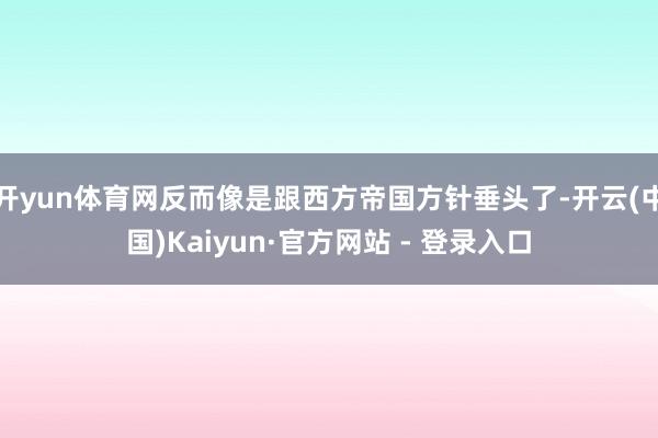 开yun体育网反而像是跟西方帝国方针垂头了-开云(中国)Kaiyun·官方网站 - 登录入口