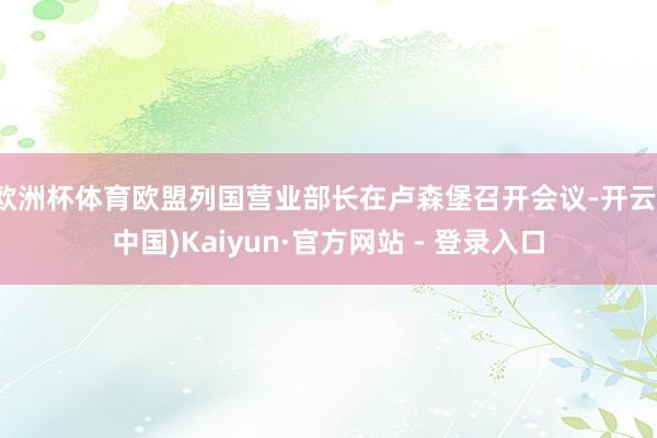 欧洲杯体育欧盟列国营业部长在卢森堡召开会议-开云(中国)Kaiyun·官方网站 - 登录入口