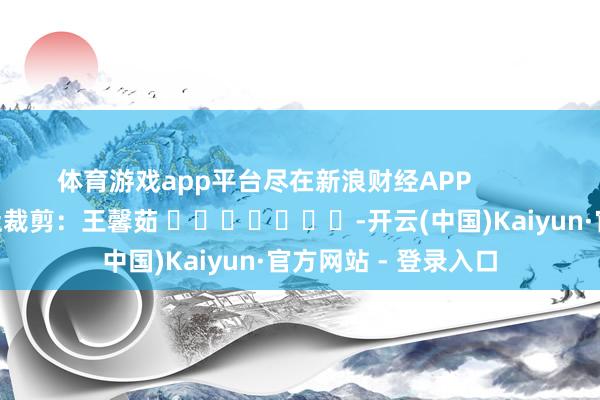 体育游戏app平台尽在新浪财经APP            						牵扯裁剪：王馨茹 							-开云(中国)Kaiyun·官方网站 - 登录入口