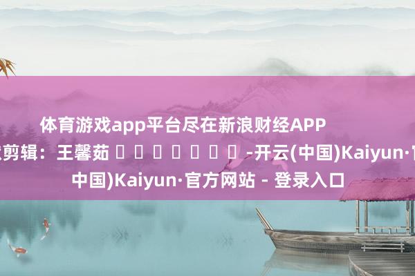 体育游戏app平台尽在新浪财经APP            						包袱剪辑：王馨茹 							-开云(中国)Kaiyun·官方网站 - 登录入口