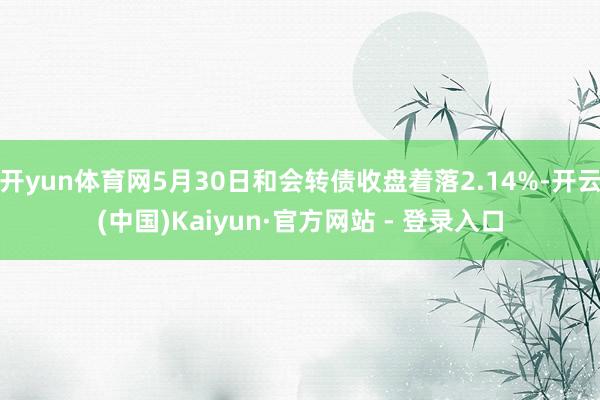 开yun体育网5月30日和会转债收盘着落2.14%-开云(中国)Kaiyun·官方网站 - 登录入口