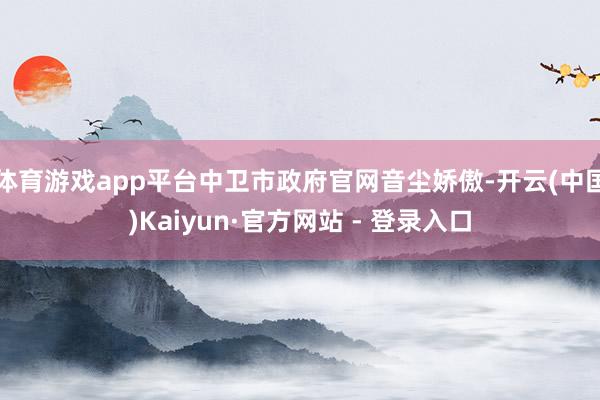 体育游戏app平台中卫市政府官网音尘娇傲-开云(中国)Kaiyun·官方网站 - 登录入口