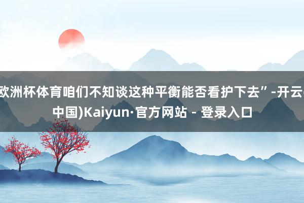 欧洲杯体育咱们不知谈这种平衡能否看护下去”-开云(中国)Kaiyun·官方网站 - 登录入口