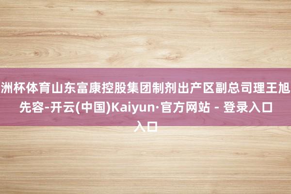 欧洲杯体育山东富康控股集团制剂出产区副总司理王旭东先容-开云(中国)Kaiyun·官方网站 - 登录入口