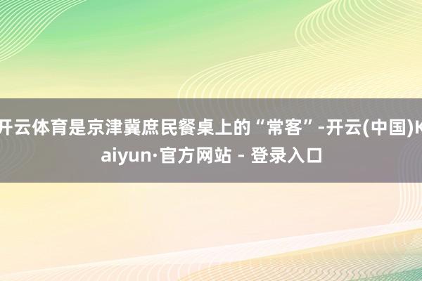 开云体育是京津冀庶民餐桌上的“常客”-开云(中国)Kaiyun·官方网站 - 登录入口