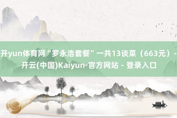 开yun体育网“罗永浩套餐”一共13谈菜（663元）-开云(中国)Kaiyun·官方网站 - 登录入口