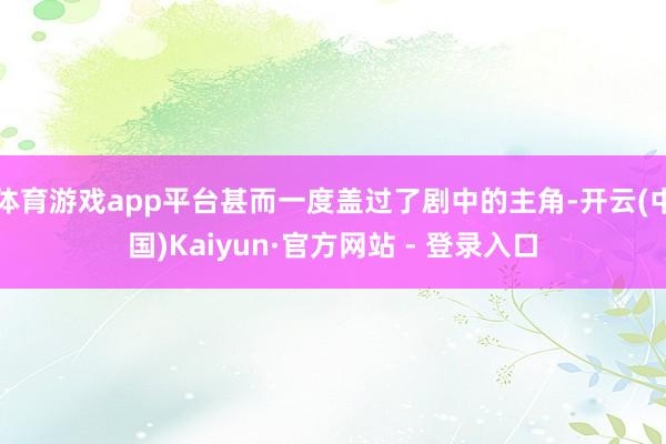 体育游戏app平台甚而一度盖过了剧中的主角-开云(中国)Kaiyun·官方网站 - 登录入口