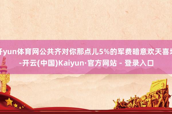 开yun体育网公共齐对你那点儿5%的军费暗意欢天喜地-开云(中国)Kaiyun·官方网站 - 登录入口