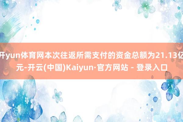 开yun体育网本次往返所需支付的资金总额为21.13亿元-开云(中国)Kaiyun·官方网站 - 登录入口