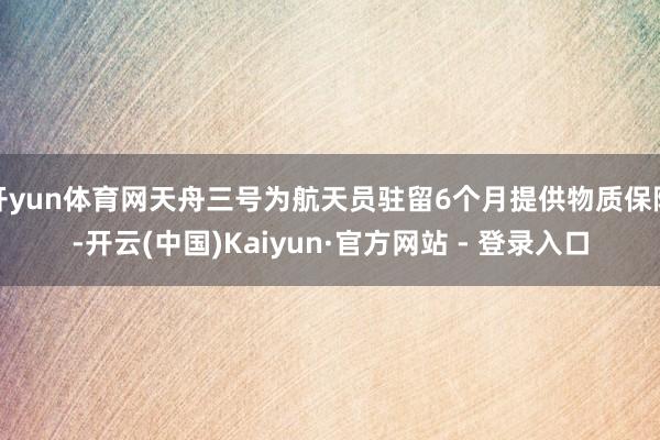 开yun体育网天舟三号为航天员驻留6个月提供物质保险-开云(中国)Kaiyun·官方网站 - 登录入口