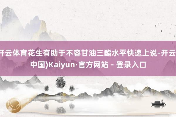 开云体育花生有助于不容甘油三酯水平快速上说-开云(中国)Kaiyun·官方网站 - 登录入口