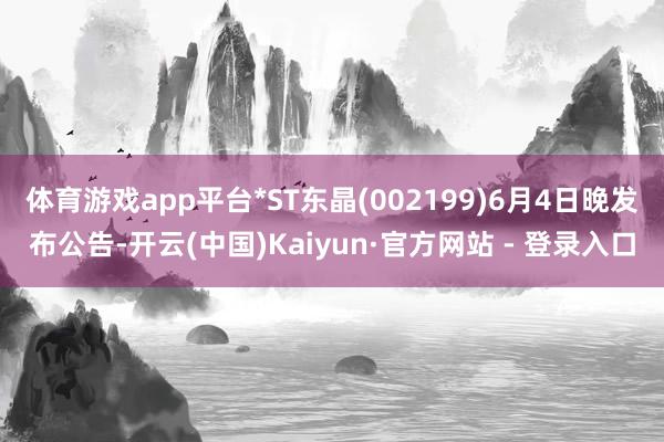 体育游戏app平台*ST东晶(002199)6月4日晚发布公告-开云(中国)Kaiyun·官方网站 - 登录入口