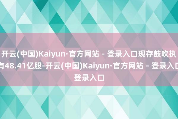 开云(中国)Kaiyun·官方网站 - 登录入口现存鼓吹执有48.41亿股-开云(中国)Kaiyun·官方网站 - 登录入口