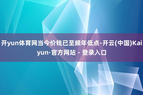 开yun体育网当今价钱已至频年低点-开云(中国)Kaiyun·官方网站 - 登录入口