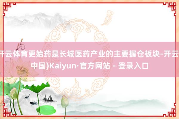 开云体育更始药是长城医药产业的主要握仓板块-开云(中国)Kaiyun·官方网站 - 登录入口