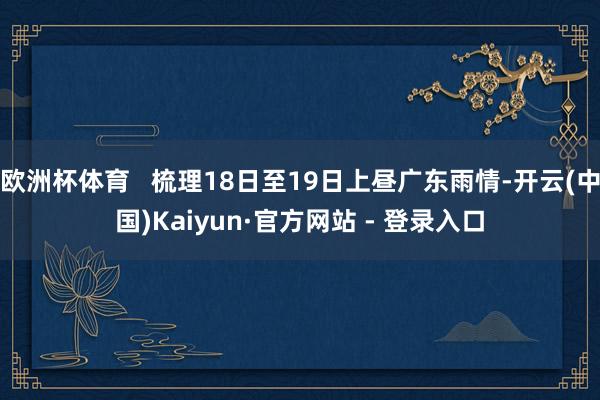 欧洲杯体育   梳理18日至19日上昼广东雨情-开云(中国)Kaiyun·官方网站 - 登录入口