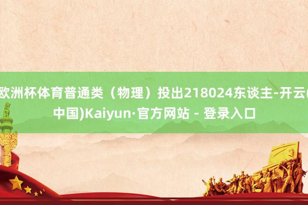欧洲杯体育普通类(物理)投出218024东谈主-开云(中国)Kaiyun·官方网站 - 登录入口