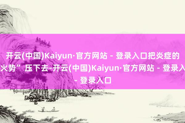 开云(中国)Kaiyun·官方网站 - 登录入口把炎症的 “火势” 压下去-开云(中国)Kaiyun·官方网站 - 登录入口