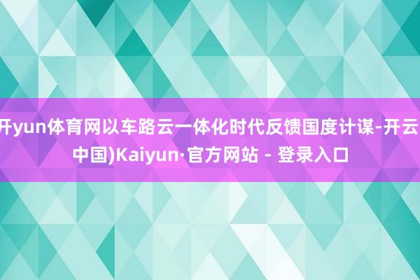 开yun体育网以车路云一体化时代反馈国度计谋-开云(中国)Kaiyun·官方网站 - 登录入口