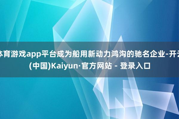 体育游戏app平台成为船用新动力鸿沟的驰名企业-开云(中国)Kaiyun·官方网站 - 登录入口