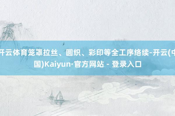 开云体育笼罩拉丝、圆织、彩印等全工序络续-开云(中国)Kaiyun·官方网站 - 登录入口