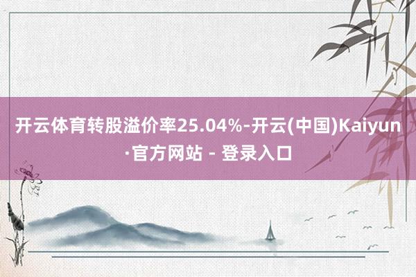 开云体育转股溢价率25.04%-开云(中国)Kaiyun·官方网站 - 登录入口