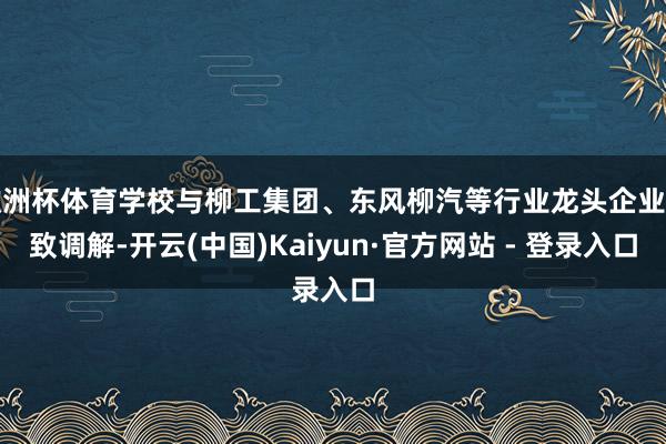 欧洲杯体育学校与柳工集团、东风柳汽等行业龙头企业雅致调解-开云(中国)Kaiyun·官方网站 - 登录入口