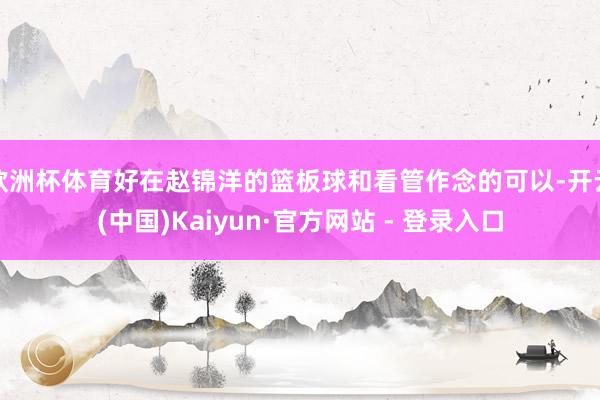 欧洲杯体育好在赵锦洋的篮板球和看管作念的可以-开云(中国)Kaiyun·官方网站 - 登录入口