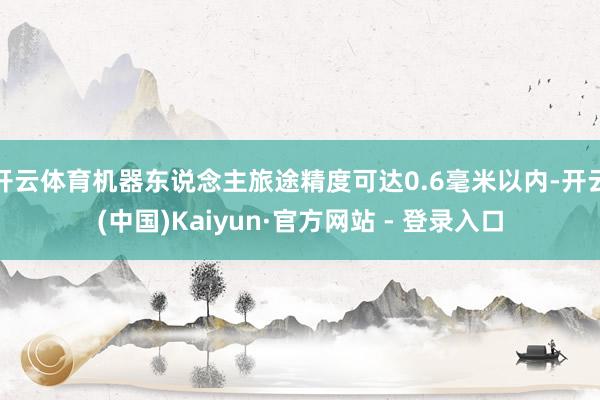 开云体育机器东说念主旅途精度可达0.6毫米以内-开云(中国)Kaiyun·官方网站 - 登录入口