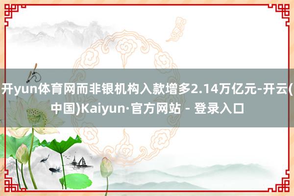 开yun体育网而非银机构入款增多2.14万亿元-开云(中国)Kaiyun·官方网站 - 登录入口