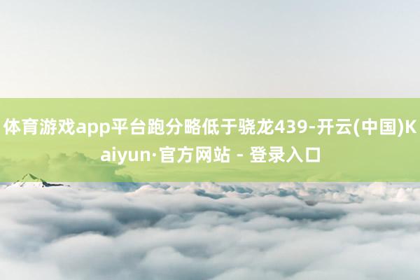 体育游戏app平台跑分略低于骁龙439-开云(中国)Kaiyun·官方网站 - 登录入口