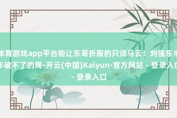 体育游戏app平台能让东哥折服的只须马云！刘强东半年破不了的局-开云(中国)Kaiyun·官方网站 - 登录入口