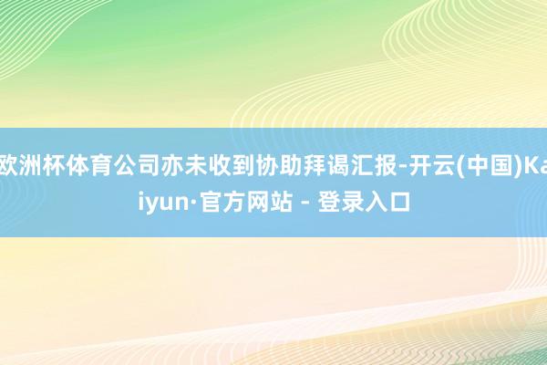 欧洲杯体育公司亦未收到协助拜谒汇报-开云(中国)Kaiyun·官方网站 - 登录入口