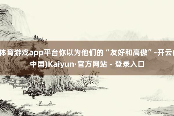 体育游戏app平台你以为他们的“友好和高傲”-开云(中国)Kaiyun·官方网站 - 登录入口