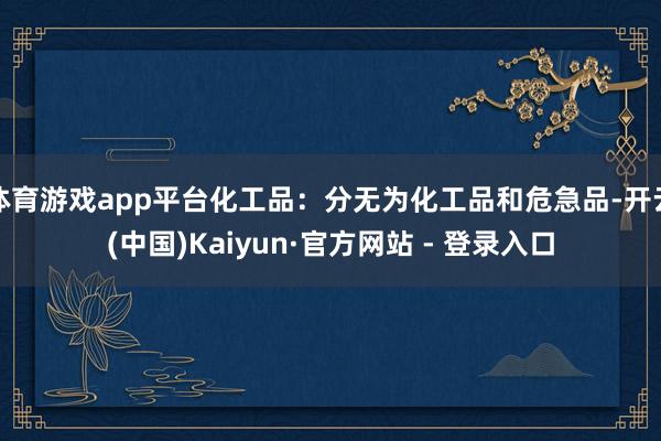 体育游戏app平台化工品:分无为化工品和危急品-开云(中国)Kaiyun·官方网站 - 登录入口