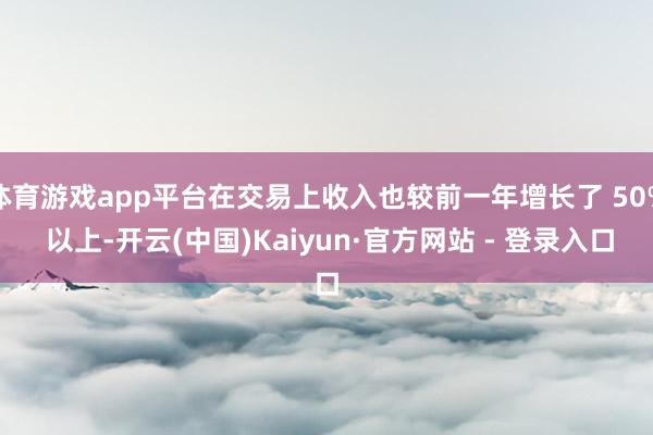 体育游戏app平台在交易上收入也较前一年增长了 50% 以上-开云(中国)Kaiyun·官方网站 - 登录入口