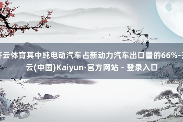 开云体育其中纯电动汽车占新动力汽车出口量的66%-开云(中国)Kaiyun·官方网站 - 登录入口