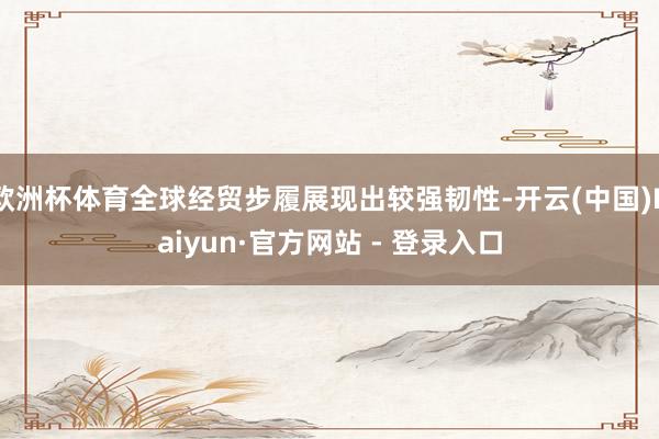 欧洲杯体育全球经贸步履展现出较强韧性-开云(中国)Kaiyun·官方网站 - 登录入口