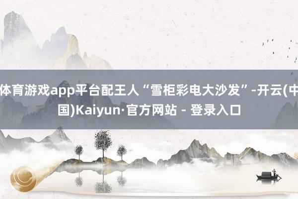 体育游戏app平台配王人“雪柜彩电大沙发”-开云(中国)Kaiyun·官方网站 - 登录入口