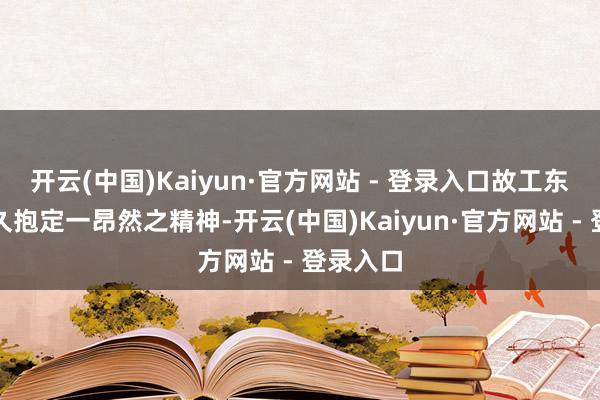 开云(中国)Kaiyun·官方网站 - 登录入口故工东谈主耐久抱定一昂然之精神-开云(中国)Kaiyun·官方网站 - 登录入口